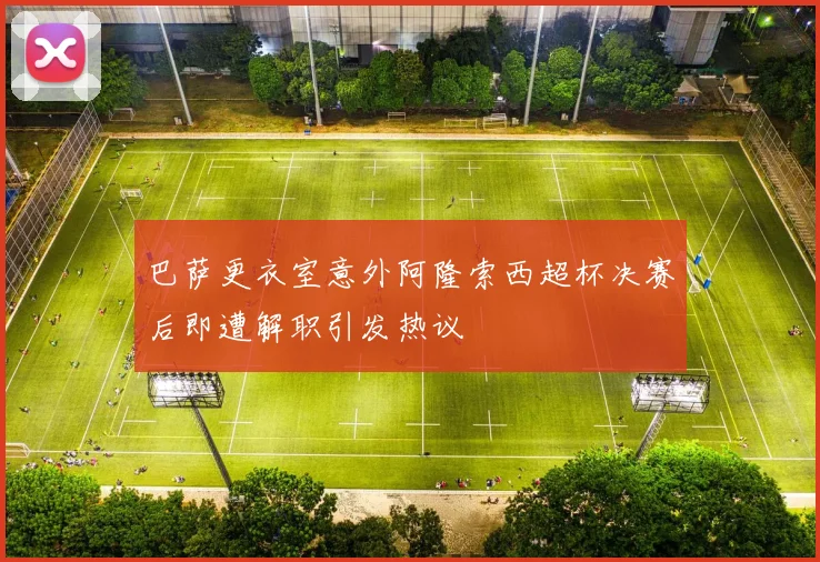 巴萨更衣室意外阿隆索西超杯决赛后即遭解职引发热议