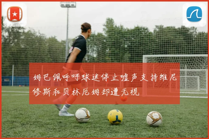 姆巴佩呼吁球迷停止嘘声支持维尼修斯和贝林厄姆却遭无视