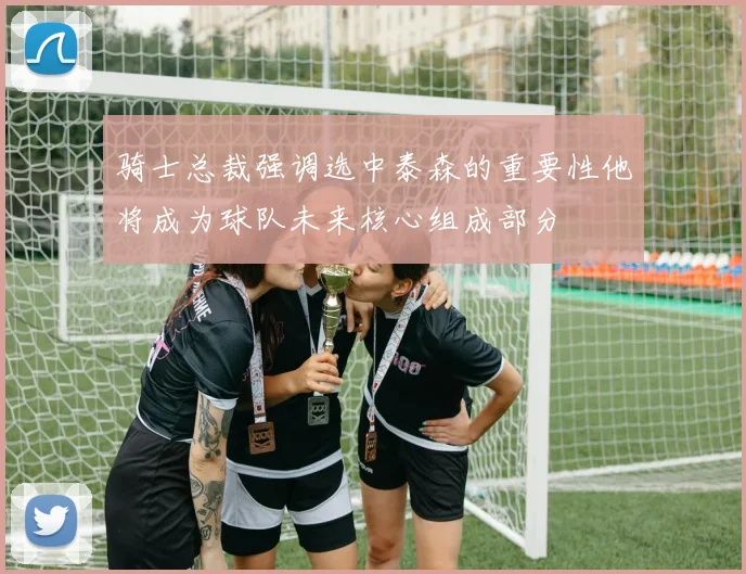 骑士总裁强调选中泰森的重要性他将成为球队未来核心组成部分